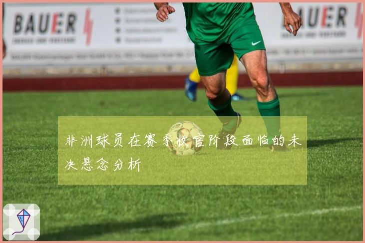 非洲球员在赛季收官阶段面临的未决悬念分析